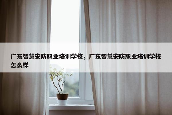 广东智慧安防职业培训学校，广东智慧安防职业培训学校怎么样