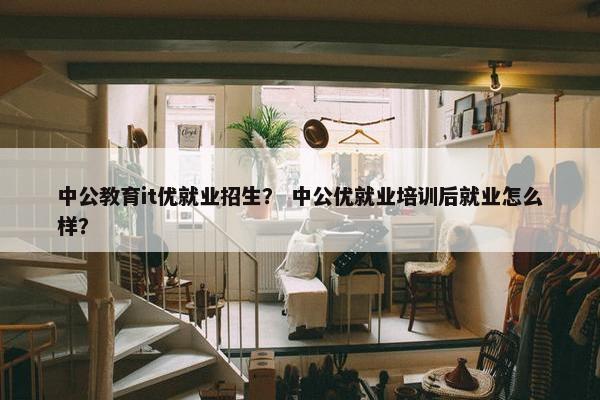 中公教育it优就业招生？ 中公优就业培训后就业怎么样？
