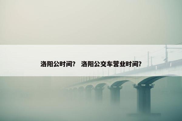 洛阳公时间？ 洛阳公交车营业时间？