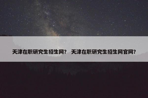 天津在职研究生招生网？ 天津在职研究生招生网官网？