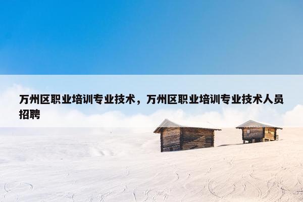 万州区职业培训专业技术，万州区职业培训专业技术人员招聘