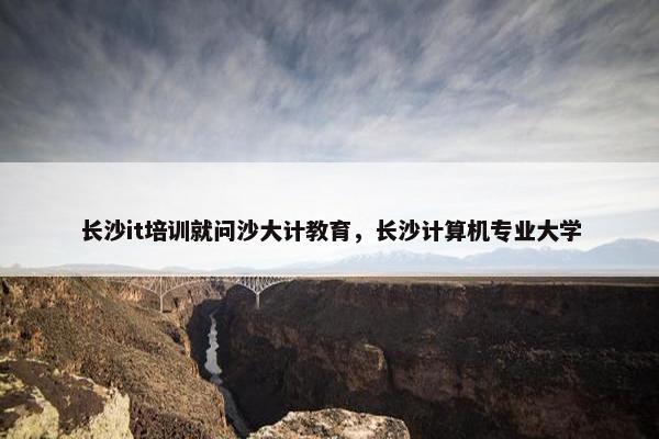 长沙it培训就问沙大计教育，长沙计算机专业大学