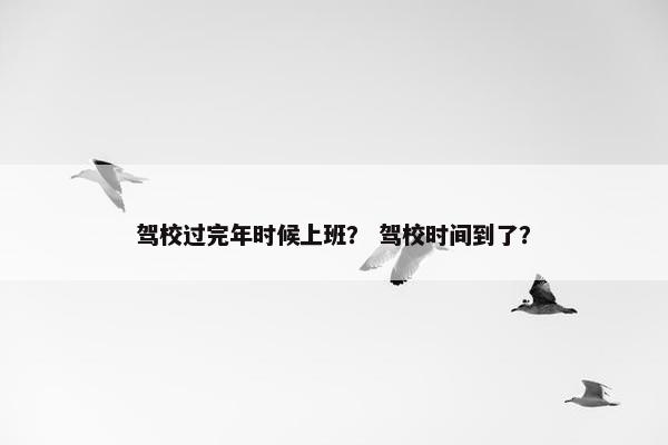 驾校过完年时候上班？ 驾校时间到了？