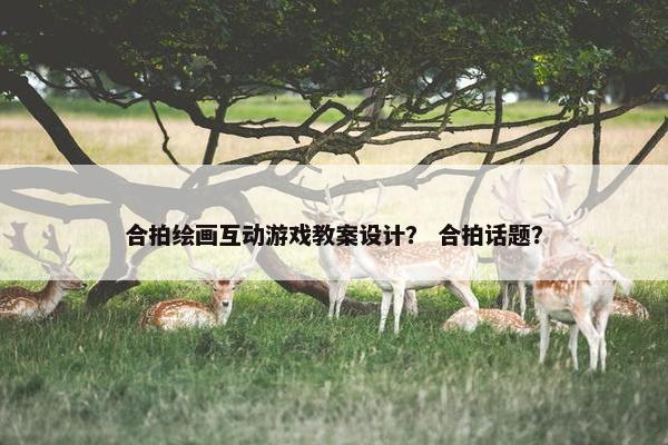 合拍绘画互动游戏教案设计？ 合拍话题？