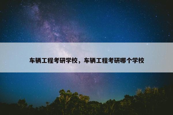 车辆工程考研学校，车辆工程考研哪个学校