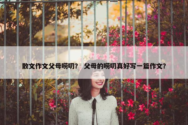 散文作文父母唠叨？ 父母的唠叨真好写一篇作文？
