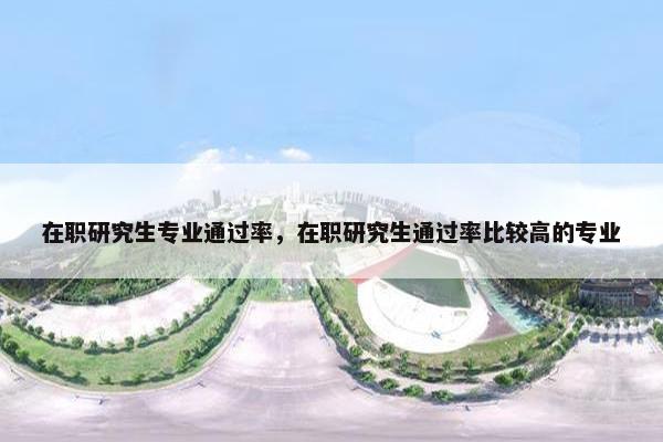 在职研究生专业通过率，在职研究生通过率比较高的专业