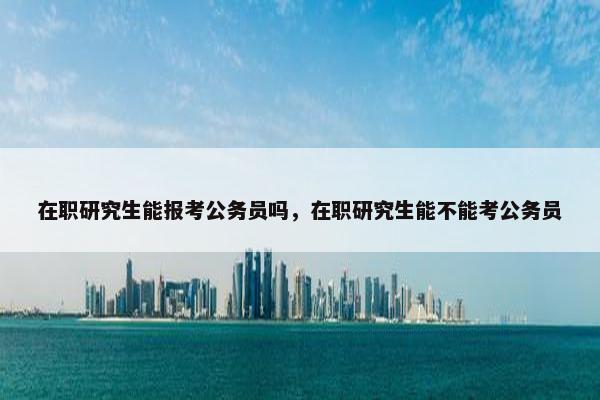 在职研究生能报考公务员吗，在职研究生能不能考公务员