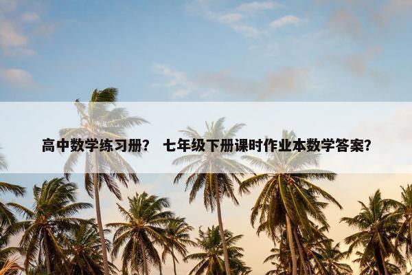 高中数学练习册？ 七年级下册课时作业本数学答案？
