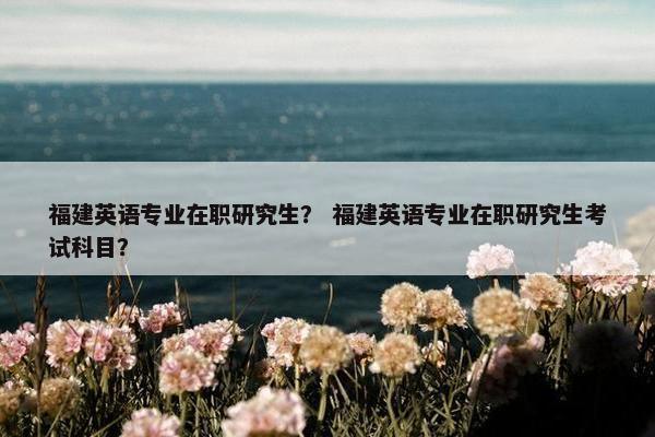 福建英语专业在职研究生？ 福建英语专业在职研究生考试科目？