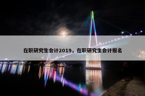 在职研究生会计2019，在职研究生会计报名