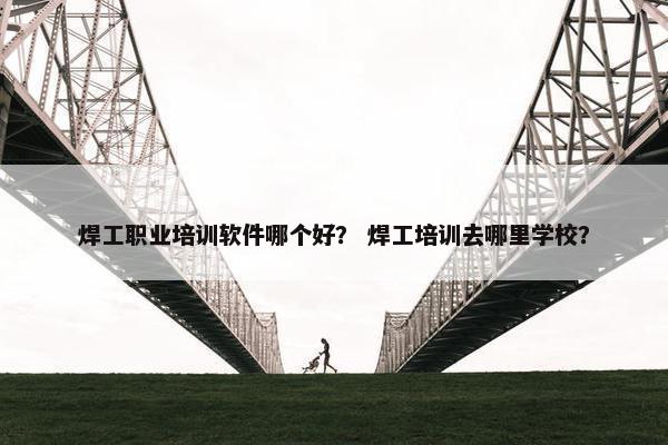 焊工职业培训软件哪个好？ 焊工培训去哪里学校？