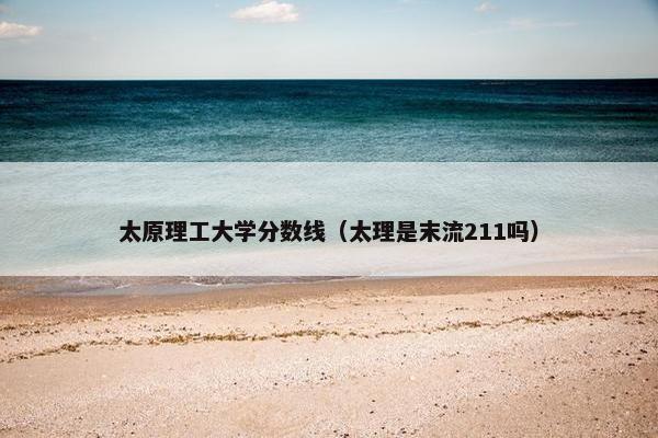 太原理工大学分数线（太理是末流211吗）