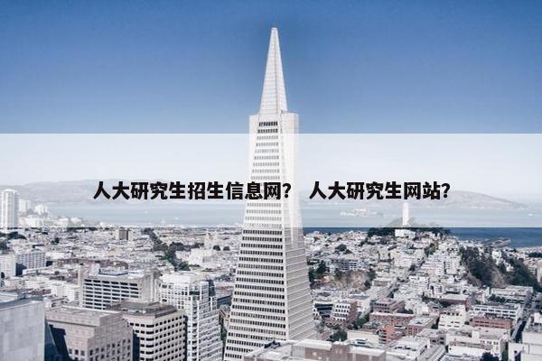 人大研究生招生信息网？ 人大研究生网站？