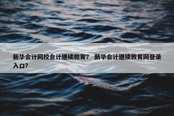 新华会计网校会计继续教育？ 新华会计继续教育网登录入口？