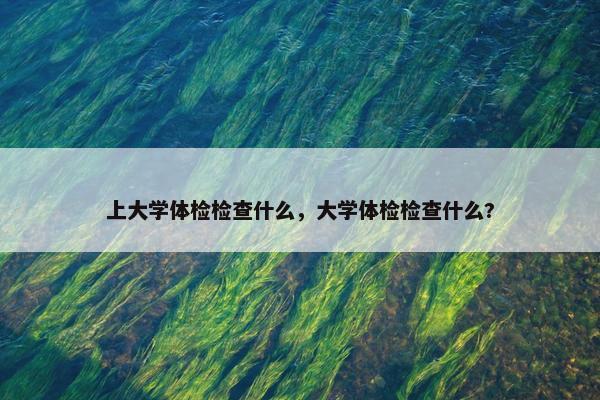 上大学体检检查什么，大学体检检查什么?
