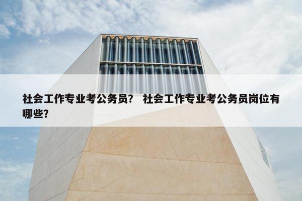 社会工作专业考公务员？ 社会工作专业考公务员岗位有哪些？