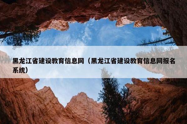 黑龙江省建设教育信息网（黑龙江省建设教育信息网报名系统）