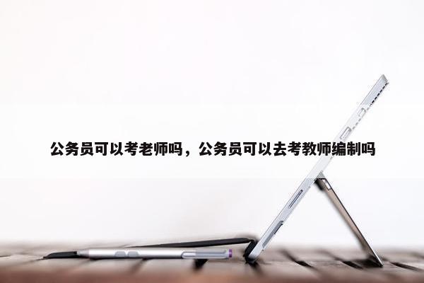 公务员可以考老师吗，公务员可以去考教师编制吗