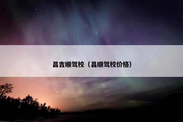 昌吉顺驾校（昌顺驾校价格）