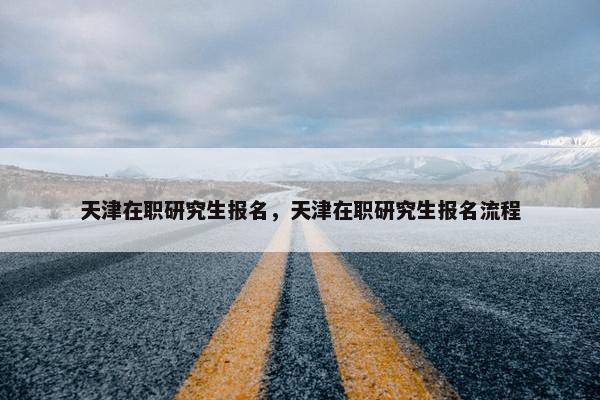 天津在职研究生报名，天津在职研究生报名流程