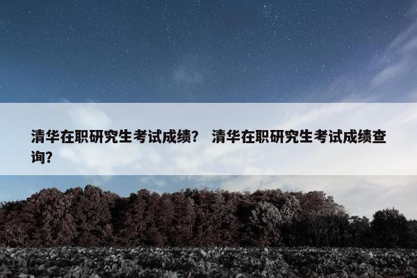 清华在职研究生考试成绩？ 清华在职研究生考试成绩查询？