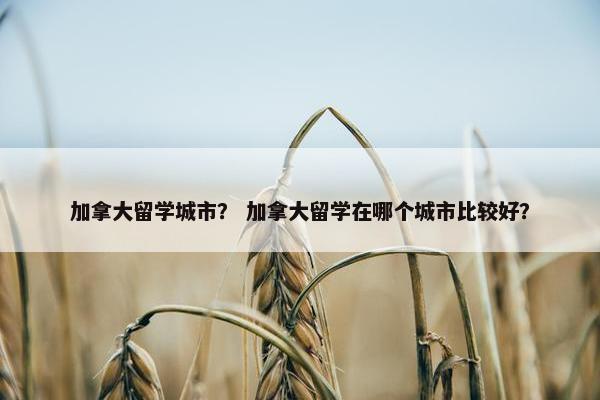 加拿大留学城市？ 加拿大留学在哪个城市比较好？