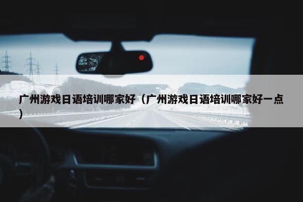 广州游戏日语培训哪家好（广州游戏日语培训哪家好一点）