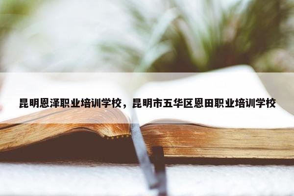昆明恩泽职业培训学校，昆明市五华区恩田职业培训学校