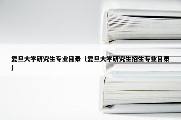 复旦大学研究生专业目录（复旦大学研究生招生专业目录）