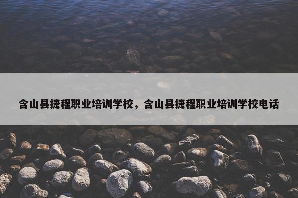 含山县捷程职业培训学校，含山县捷程职业培训学校电话