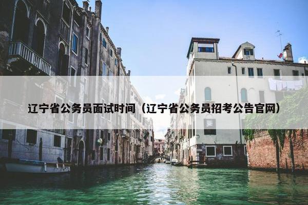 辽宁省公务员面试时间（辽宁省公务员招考公告官网）