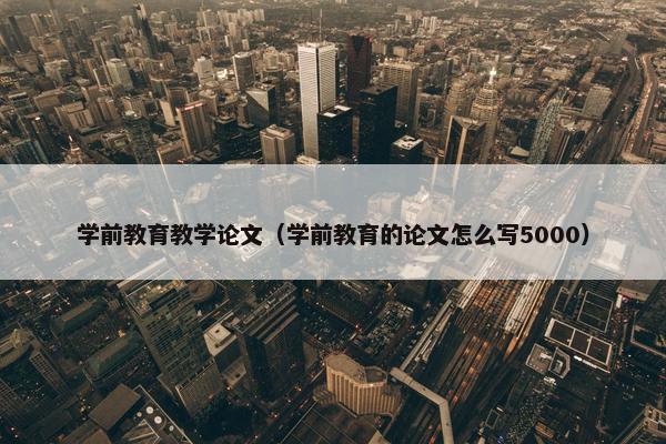 学前教育教学论文（学前教育的论文怎么写5000）