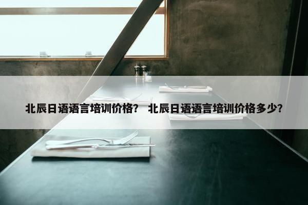 北辰日语语言培训价格？ 北辰日语语言培训价格多少？