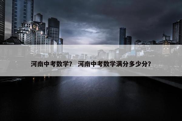 河南中考数学？ 河南中考数学满分多少分？