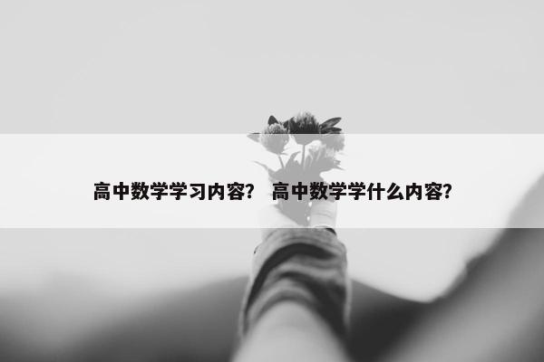 高中数学学习内容？ 高中数学学什么内容？