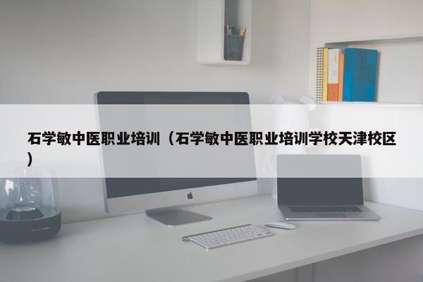 石学敏中医职业培训（石学敏中医职业培训学校天津校区）