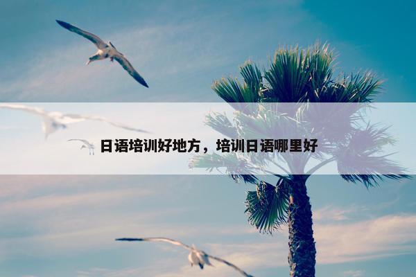 日语培训好地方，培训日语哪里好