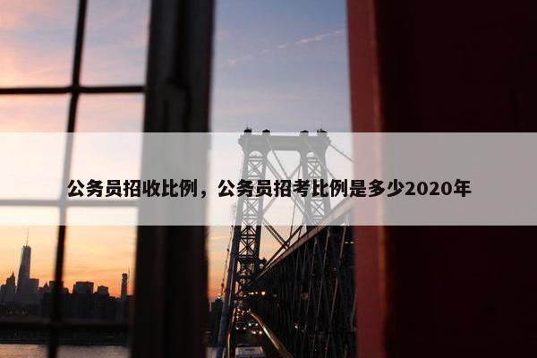 公务员招收比例，公务员招考比例是多少2020年