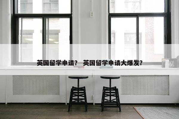 英国留学申请？ 英国留学申请大爆发？
