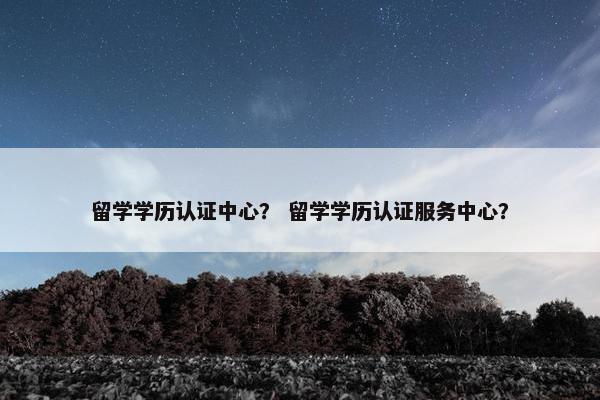 留学学历认证中心？ 留学学历认证服务中心？