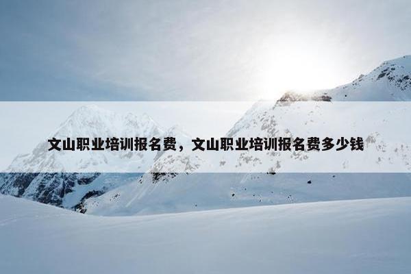 文山职业培训报名费，文山职业培训报名费多少钱