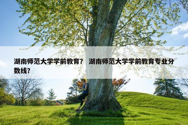 湖南师范大学学前教育？ 湖南师范大学学前教育专业分数线？