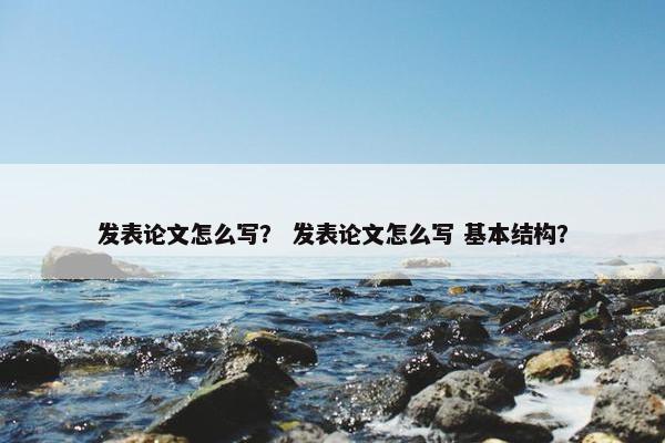 发表论文怎么写？ 发表论文怎么写 基本结构？