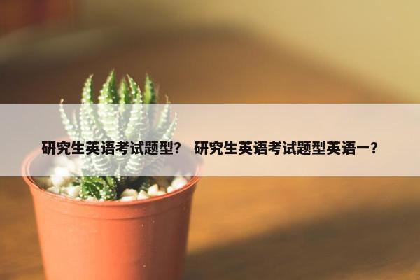 研究生英语考试题型？ 研究生英语考试题型英语一？