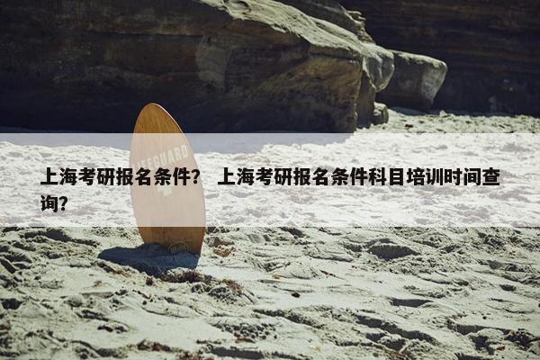 上海考研报名条件？ 上海考研报名条件科目培训时间查询？