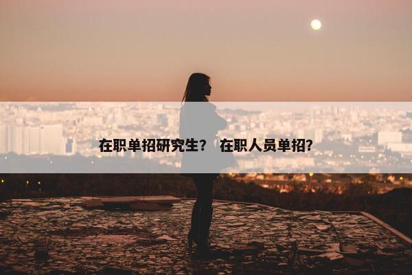 在职单招研究生？ 在职人员单招？