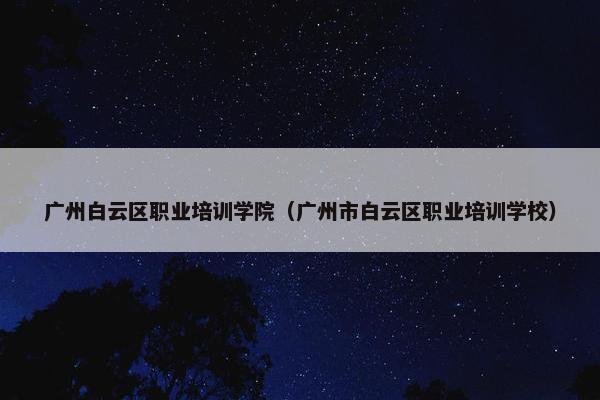 广州白云区职业培训学院（广州市白云区职业培训学校）