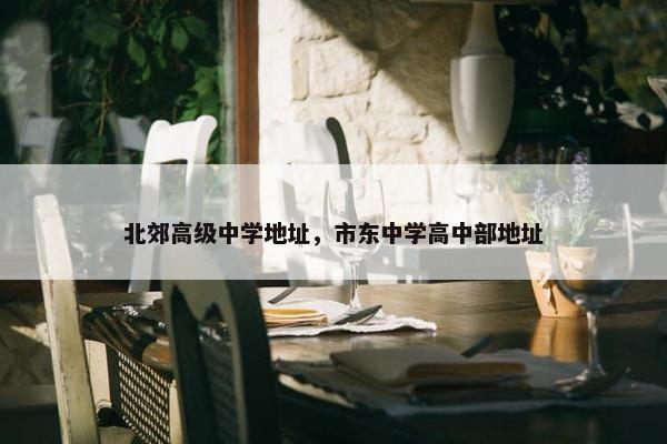 北郊高级中学地址，市东中学高中部地址