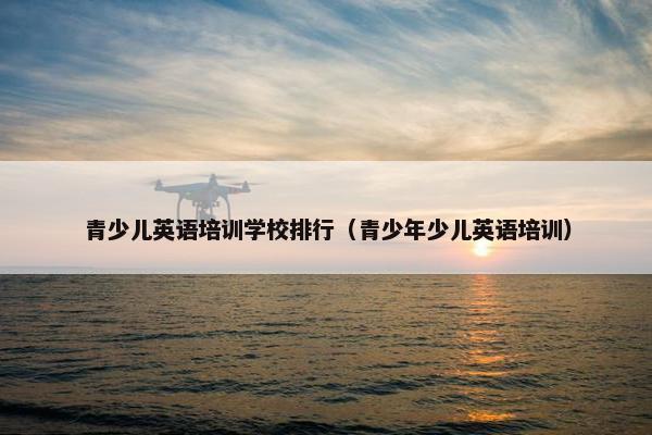 青少儿英语培训学校排行（青少年少儿英语培训）